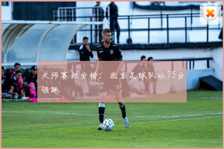 大师赛积分榜：北京足球队以75分领跑