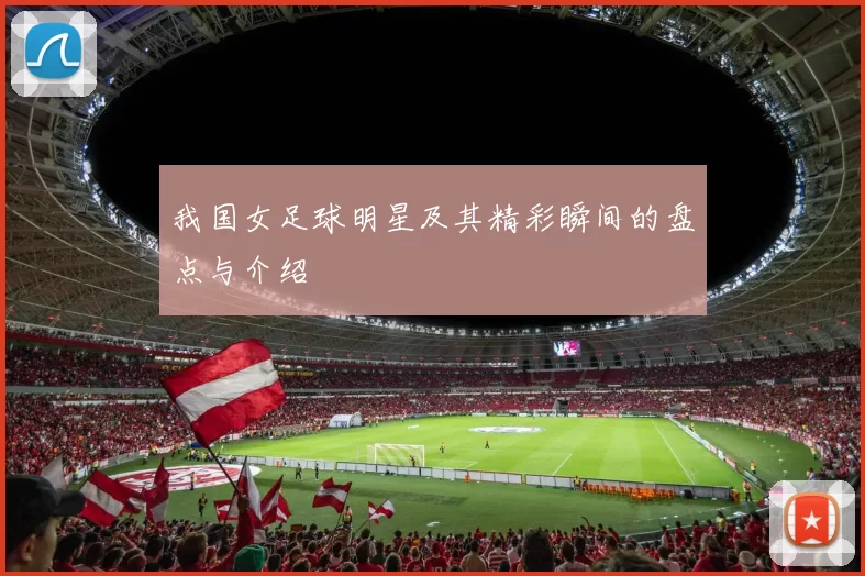 我国女足球明星及其精彩瞬间的盘点与介绍