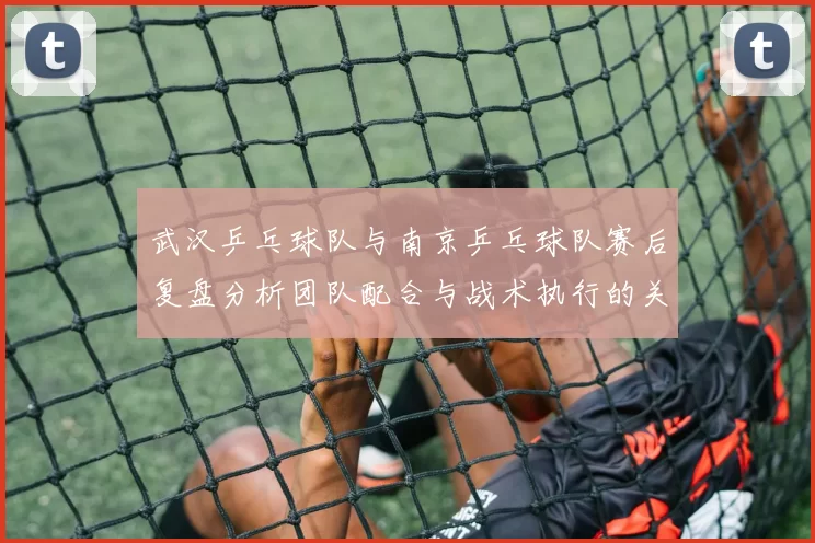 武汉乒乓球队与南京乒乓球队赛后复盘分析团队配合与战术执行的关键要素