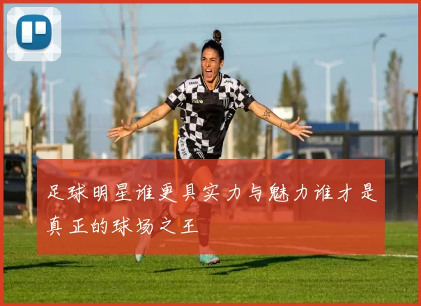 足球明星谁更具实力与魅力谁才是真正的球场之王