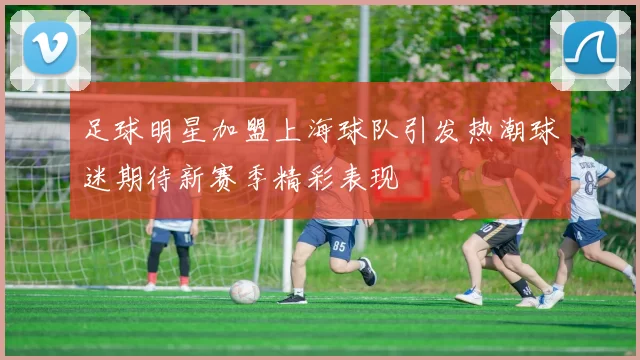 足球明星加盟上海球队引发热潮球迷期待新赛季精彩表现