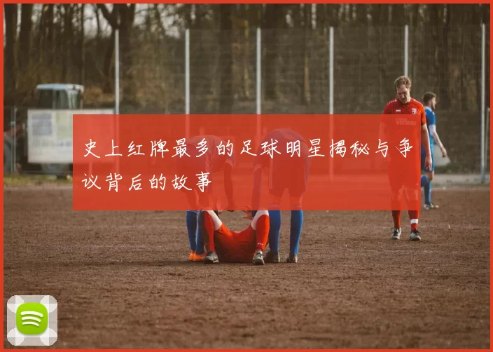 史上红牌最多的足球明星揭秘与争议背后的故事